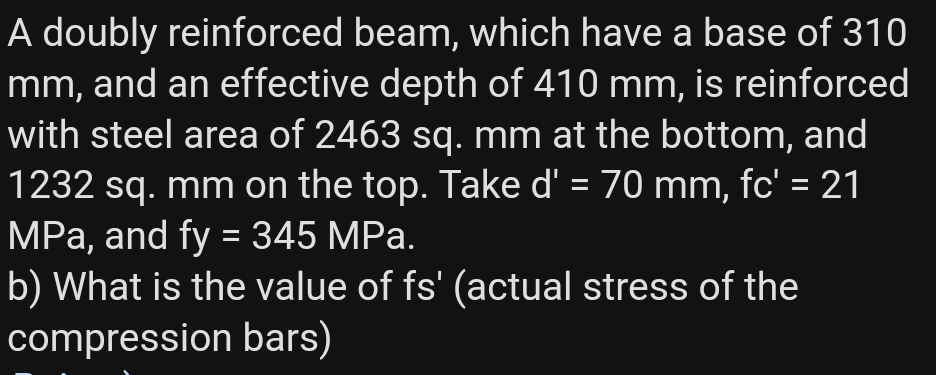 A doubly reinforced beam, which have a base of 310
mm, and an effective depth of 410 mm, is reinforced
with steel area of 2463 sq. mm at the bottom, and
1232 sq. mm on the top. Take d' = 70 mm, fc' = 21
MPa, and fy = 345 MPa.
b) What is the value of fs' (actual stress of the
compression bars)
