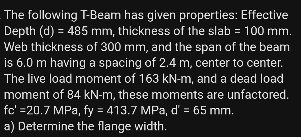 The following T-Beam has given properties: Effective
Depth (d) = 485 mm, thickness of the slab = 100 mm.
Web thickness of 300 mm, and the span of the beam
is 6.0 m having a spacing of 2.4 m, center to center.
The live load moment of 163 kN-m, and a dead load
moment of 84 kN-m, these moments are unfactored.
fc' =20.7 MPa, fy = 413.7 MPa, d' = 65 mm.
a) Determine the flange width.
%3D
%3D
