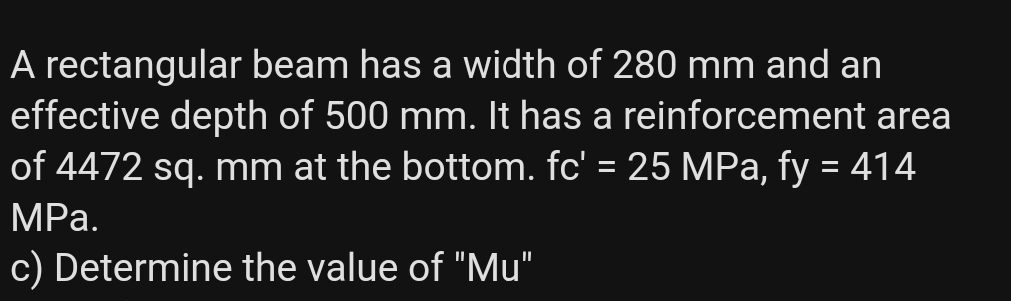 A rectangular beam has a width of 280 mm and an
effective depth of 500 mm. It has a reinforcement area
of 4472 sq. mm at the bottom. fc' = 25 MPa, fy = 414
%3D
MPа.
c) Determine the value of "Mu"
