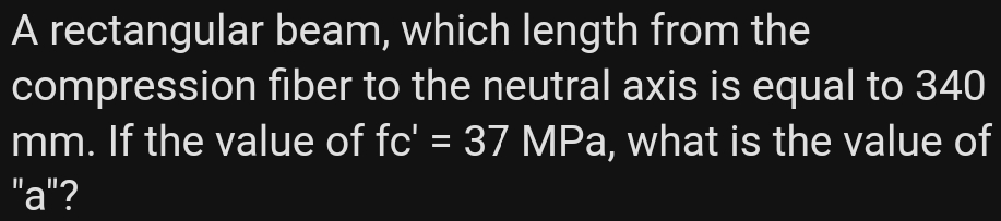 A rectangular beam, which length from the
compression fiber to the neutral axis is equal to 340
mm. If the value of fc' = 37 MPa, what is the value of
"a"?
