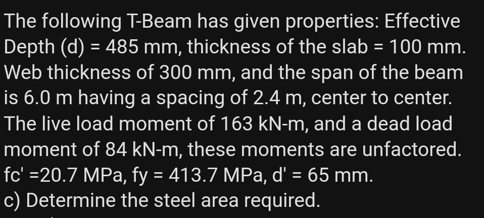 The following T-Beam has given properties: Effective
Depth (d) = 485 mm, thickness of the slab = 100 mm.
Web thickness of 300 mm, and the span of the beam
is 6.0 m having a spacing of 2.4 m, center to center.
The live load moment of 163 kN-m, and a dead load
moment of 84 kN-m, these moments are unfactored.
fc' =20.7 MPa, fy = 413.7 MPa, d' = 65 mm.
c) Determine the steel area required.
