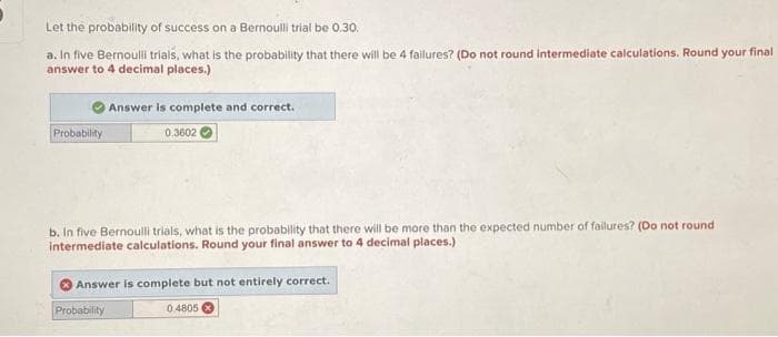 Let the probability of success on a Bernoulli trial be 0.30.
a. In five Bernoulli trials, what is the probability that there will be 4 failures? (Do not round intermediate calculations. Round your final
answer to 4 decimal places.)
Probability
Answer is complete and correct.
0.3602
b. In five Bernoulli trials, what is the probability that there will be more than the expected number of failures? (Do not round
intermediate calculations. Round your final answer to 4 decimal places.)
Probability
Answer is complete but not entirely correct.
0.4805