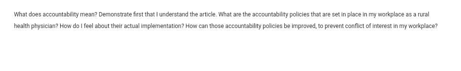 What does accountability mean? Demonstrate first that I understand the article. What are the accountability policies that are set in place in my workplace as a rural
health physician? How do I feel about their actual implementation? How can those accountability policies be improved, to prevent conflict of interest in my workplace?