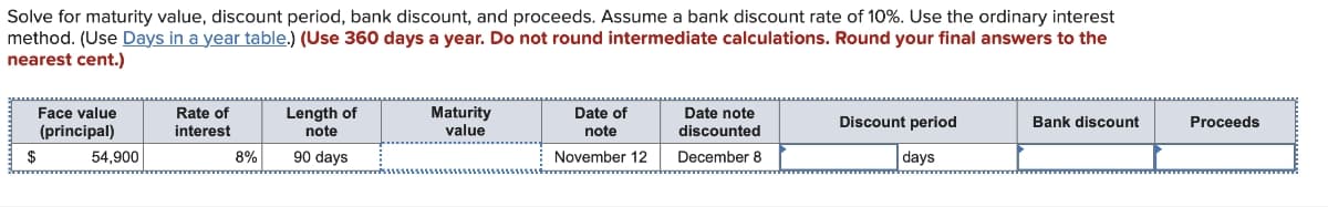 Solve for maturity value, discount period, bank discount, and proceeds. Assume a bank discount rate of 10%. Use the ordinary interest
method. (Use Days in a year table.) (Use 360 days a year. Do not round intermediate calculations. Round your final answers to the
nearest cent.)
Face value
(principal)
$
54,900
Rate of
interest
8%
Length of
note
90 days
Maturity
value
55555
Date of
note
November 12
Date note
discounted
December 8
Discount period
days
Bank discount
Proceeds