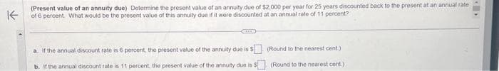 K
(Present value of an annuity due) Determine the present value of an annuity due of $2,000 per year for 25 years discounted back to the present at an annual rate
of 6 percent. What would be the present value of this annuity due if it were discounted at an annual rate of 11 percent?
CELE
(Round to the nearest cent.)
$(Round to the nearest cent.)
a. If the annual discount rate is 6 percent, the present value of the annuity due is $
b. If the annual discount rate is 11 percent, the present value of the annuity due is: