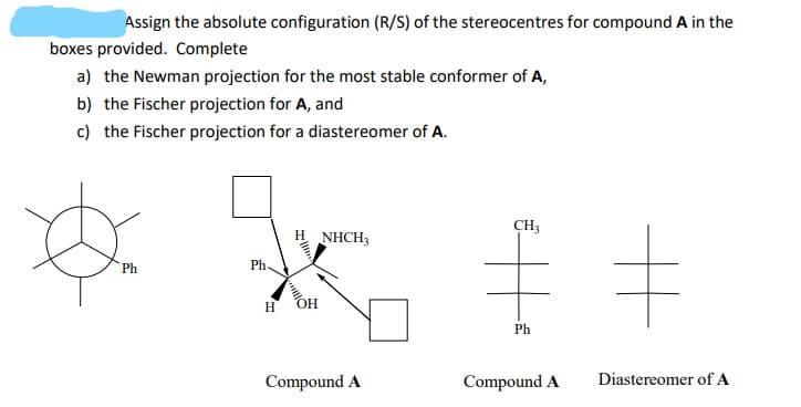 Assign the absolute configuration (R/S) of the stereocentres for compound A in the
boxes provided. Complete
a) the Newman projection for the most stable conformer of A,
b) the Fischer projection for A, and
c) the Fischer projection for a diastereomer of A.
CH3
NHCH3
Ph
Ph
H
HO
Ph
Compound A
Compound A
Diastereomer of A

