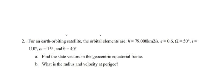 2. For an earth-orbiting satellite, the orbital elements are: h= 79,000km2/s, e = 0.6, N= 50°, i =
110°, o = 15°, and 0 = 40°.
a. Find the state vectors in the gencentric equatorial frame.
b. What is the radius and velocity at perigee?
