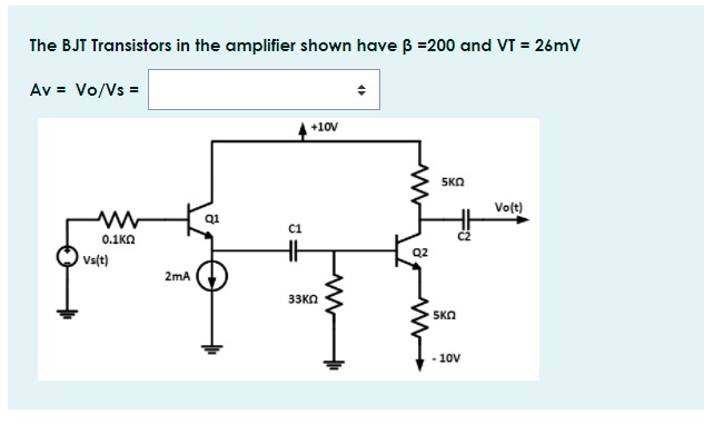 The BJT Transistors in the amplifier shown have B =200 and VT = 26mV
Av = Vo/Vs =
+10V
5KO
Volt)
Q1
C1
0.1KA
Q2
Vs(t)
2mA
33KN
SKO
- 10V
