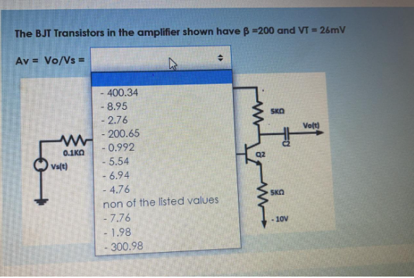 The BJT Transistors in the amplifier shown have B =200 and VT = 26mV
Av = Vo/Vs =
- 400.34
- 8.95
- 2.76
- 200.65
- 0.992
- 5.54
- 6.94
- 4.76
SKO
Volt)
0.1KO
Q2
Vs(t)
SKO
non of the listed values
- 7.76
- 1.98
300.98
- 10V

