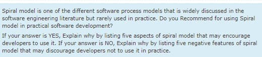Spiral model is one of the different software process models that is widely discussed in the
software engineering literature but rarely used in practice. Do you Recommend for using Spiral
model in practical software development?
If your answer is YES, Explain why by listing five aspects of spiral model that may encourage
developers to use it. If your answer is NO, Explain why by listing five negative features of spiral
model that may discourage developers not to use it in practice.
