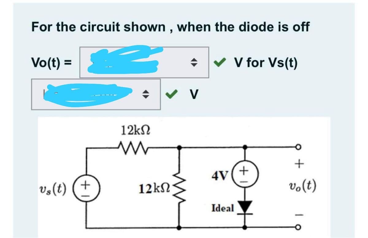 For the circuit shown , when the diode is off
Vo(t) =
v V for Vs(t)
12kN
4V(+
Vs (t) (+
12kN
vo(t)
Ideal
