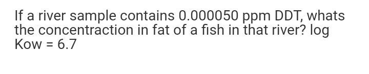 If a river sample contains 0.000050 ppm DDT, whats
the concentraction in fat of a fish in that river? log
Kow = 6.7
