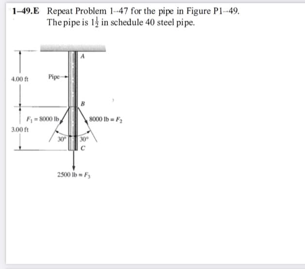 1-49.E Repeat Problem 1-47 for the pipe in Figure P1-49.
The pipe is 1 in schedule 40 steel pipe.
4.00 ft
Pipe-
F₁=8000 lb
3.00 ft
30°
8000 lb = F₂
30°
с
2500 lb = F3
