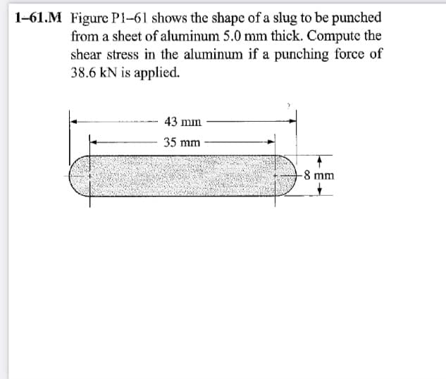 1-61.M Figure P1-61 shows the shape of a slug to be punched
from a sheet of aluminum 5.0 mm thick. Compute the
shear stress in the aluminum if a punching force of
38.6 kN is applied.
43 mm
35 mm
-8 mm