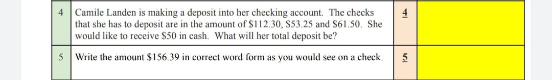 4
5
Camile Landen is making a deposit into her checking account. The checks
that she has to deposit are in the amount of $112.30, $53.25 and $61.50. She
would like to receive $50 in cash. What will her total deposit be?
Write the amount $156.39 in correct word form as you would see on a check.
4
שן
5