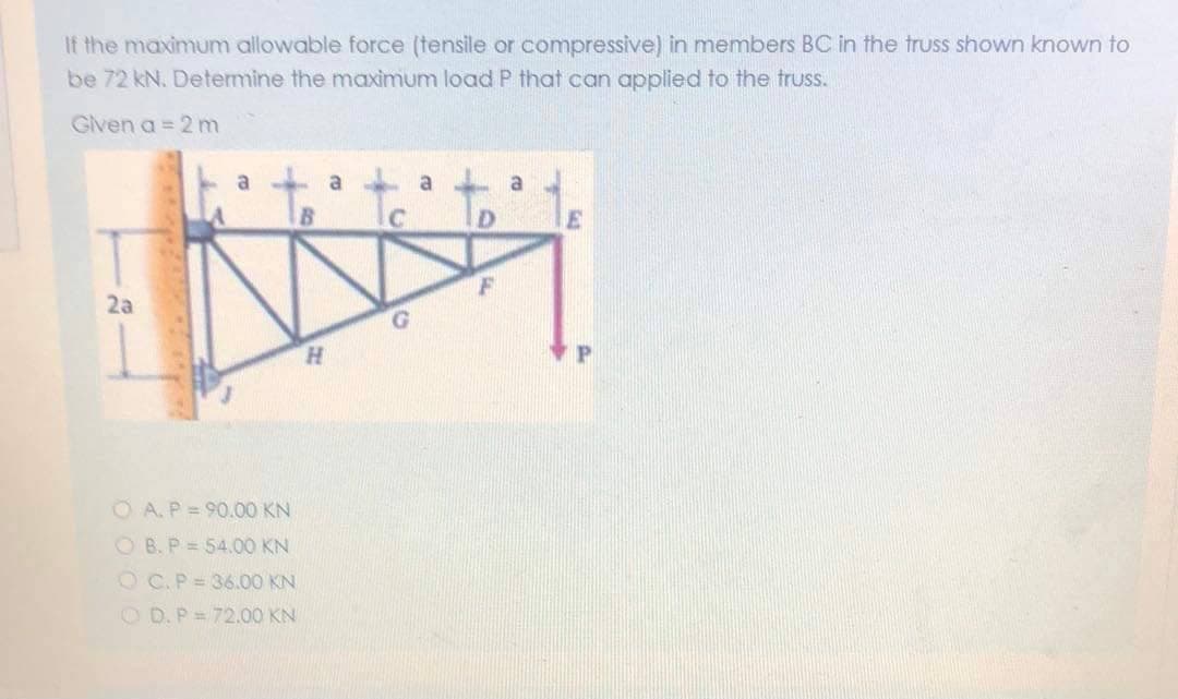 If the maximum allowable force (tensile or compressive) in members BC in the truss shown known to
be 72 kN. Determine the maximum load P that can applied to the truss.
Given a = 2 m
a
a
IC
2a
H.
O A.P = 90.00 KN
O B. P = 54.0O KN
O C.P= 36.00 KN
O D.P= 72.00 KN
