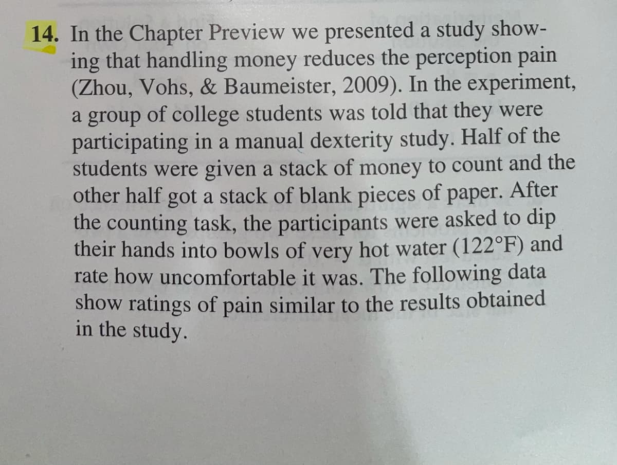 14. In the Chapter Preview we presented a study show-
ing that handling money reduces the perception pain
(Zhou, Vohs, & Baumeister, 2009). In the experiment,
a group of college students was told that they were
participating in a manual dexterity study. Half of the
students were given a stack of money to count and the
other half got a stack of blank pieces of paper. After
the counting task, the participants were asked to dip
their hands into bowls of very hot water (122°F) and
rate how uncomfortable it was. The following data
show ratings of pain similar to the results obtained
in the study.
