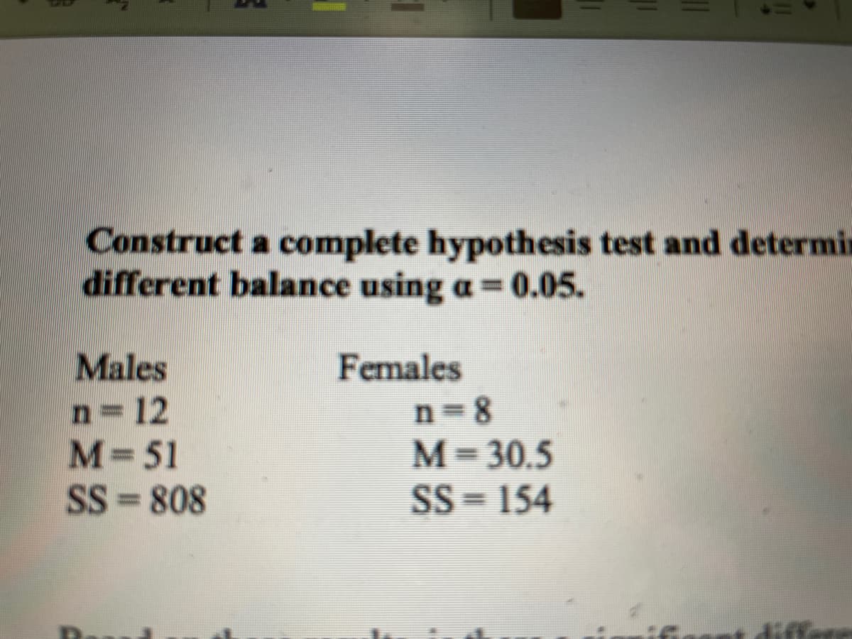 Construct a complete hypothesis test and determin
different balance using a=0.05.
Males
Females
n=12
M=51
SS = 808
n=8
M= 30.5
SS = 154
