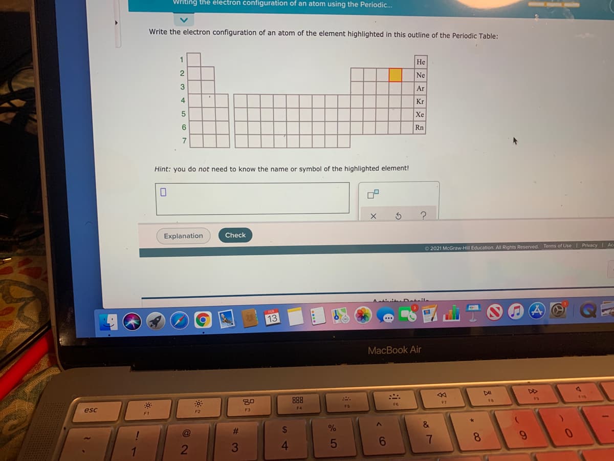 Writing the electron configuration of an atom using the Periodic..
Write the electron configuration of an atom of the element highlighted in this outline of the Periodic Table:
1
He
Ne
3
Ar
4
Kr
Xe
Rn
7
Hint: you do not need to know the name or symbol of the highlighted element!
Explanation
Check
O 2021 McGraw-Hill Education. All Rights Reserved. Terms of Use| Privacy I Ac
Activi Doteik
13
MacBook Air
DD
888
F8
F7
F5
F4
esc
F2
F3
F1
&
23
24
%
4.
< CO
