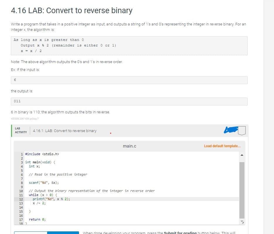 4.16 LAB: Convert to reverse binary
Write a program that takes in a positive integer as input, and outputs a string of 1's and 0's representing the integer in reverse binary. For an
integer x, the algorithm is:
As long as x is greater than 0
Output x 2 (remainder is either 0 or 1)
x = x / 2
Note: The above algorithm outputs the O's and 1's in reverse order.
Ex: If the input is:
6
the output is:
011
6 in binary is 110; the algorithm outputs the bits in reverse.
450336.2961436.qxazy7
LAB
ACTIVITY
1 #include <stdio.h>
ALTERN%
10
11
4.16.1: LAB: Convert to reverse binary
3 int main(void) {
int x;
// Read in the positive integer
scanf("%d",
&x);
// Output the binary representation of the integer in reverse order
while (x > 0) {
12
13
14
15 }
16
18
printf("%d", x % 2);
x /= 2;
17 return 0;
main.c
Load default template...
When done developing your program press the Submit for grading button below. This will