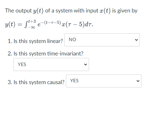 The output y(t) of a system with input æ (t) is given by
+3
y(t) = f e-(-r-5) x(T – 5)dr.
1. Is this system linear? NO
2. Is this system time-invariant?
YES
3. Is this system causal?
YES
>
