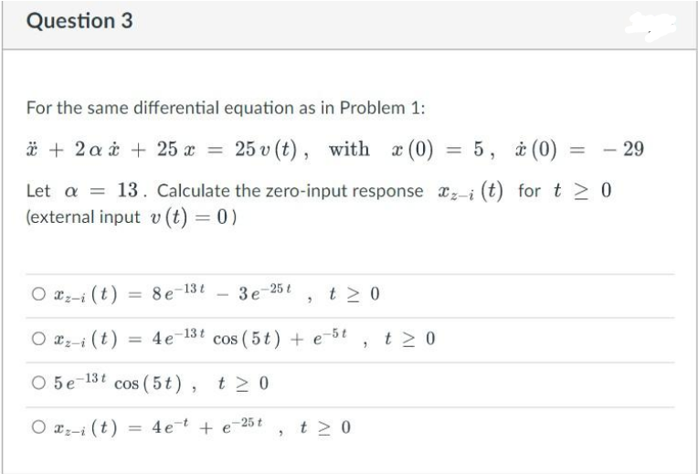 Question 3
For the same differential equation as in Problem 1:
* + 2a + 25 x = 25 v (t), with x (0)
Let a = 13. Calculate the zero-input response
(external input v (t) = 0)
Oz-i (t) = 8e-13t
3e-25t
Oz-i(t) = 4e-13t cos (5t) + e-5t
O 5e-13t cos (5t), t≥ 0
O 2z-i(t) 4 et + e-25t
"
"
t≥ 0
t≥ 0
"
x (0) = 5, * (0)
t≥ 0
= - 29
z-i (t) for t≥ 0