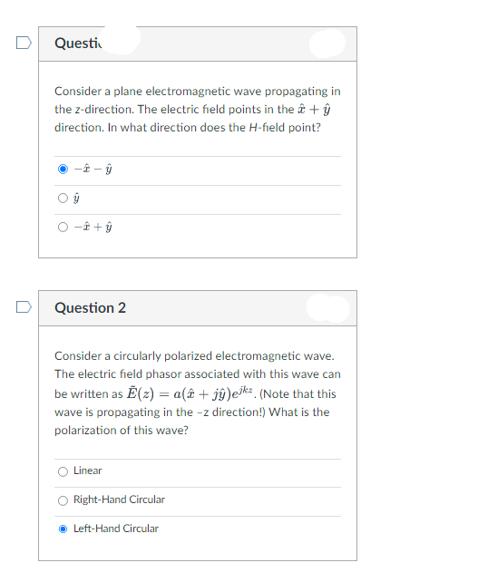 Questi
Consider a plane electromagnetic wave propagating in
the z-direction. The electric field points in the â + ŷ
direction. In what direction does the H-field point?
--ŷ
ŷ
è+ŷ
Question 2
Consider a circularly polarized electromagnetic wave.
The electric field phasor associated with this wave can
be written as Ễ(z) = a(î+ jŷ)ekz. (Note that this
wave is propagating in the -z direction!) What is the
polarization of this wave?
Linear
Right-Hand Circular
ⒸLeft-Hand Circular