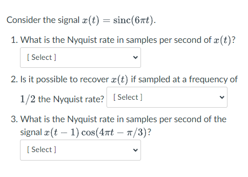 Consider the signal æ (t) = sinc(6t).
1. What is the Nyquist rate in samples per second of æ (t)?
[ Select ]
2. Is it possible to recover x(t) if sampled at a frequency of
1/2 the Nyquist rate? [Select ]
3. What is the Nyquist rate in samples per second of the
signal x (t – 1) cos(47t – T/3)?
[
[ Select ]
