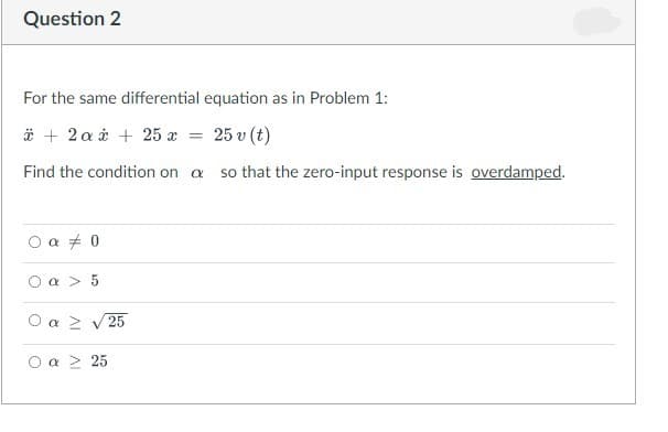 Question 2
For the same differential equation as in Problem 1:
* + 2a + 25 x
25 v (t)
Find the condition on a so that the zero-input response is overdamped.
○a #0
a> 5
a > ν 25
O a ≥ 25
=