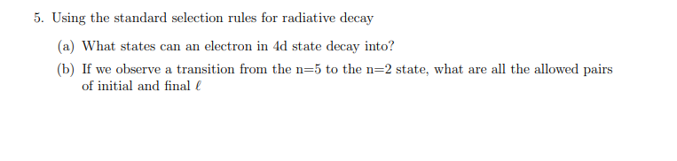 5. Using the standard selection rules for radiative decay
(a) What states can an electron in 4d state decay into?
(b) If we observe a transition from the n=5 to the n=2 state, what are all the allowed pairs
of initial and final l
