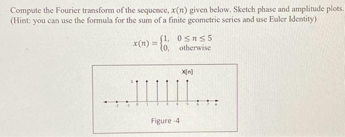 Compute the Fourier transform of the sequence, x(n) given below. Sketch phase and amplitude plots.
(Hint: you can use the formula for the sum of a finite geometric series and use Euler Identity)
4
(1,
x(n)= {0,
0≤n≤5
otherwise
Figure -4
X[n]
6