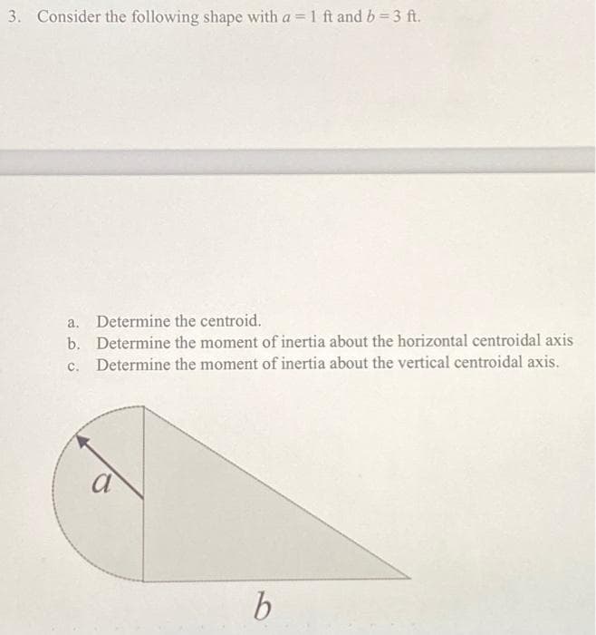 3. Consider the following shape with a = 1 ft and b = 3 ft.
a. Determine the centroid.
b. Determine the moment of inertia about the horizontal centroidal axis
Determine the moment of inertia about the vertical centroidal axis.
c.
a
b