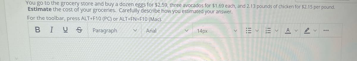 You go to the grocery store and buy a dozen eggs for $2.59, three avocados for $1.69 each, and 2.13 pounds of chicken for $2.15 per pound.
Estimate the cost of your groceries. Carefully describe how you estimated your answer.
For the toolbar, press ALT+F10 (PC) or ALT+FN+F10 (Mac).
BIUS
Paragraph
Arial
14px
A v
