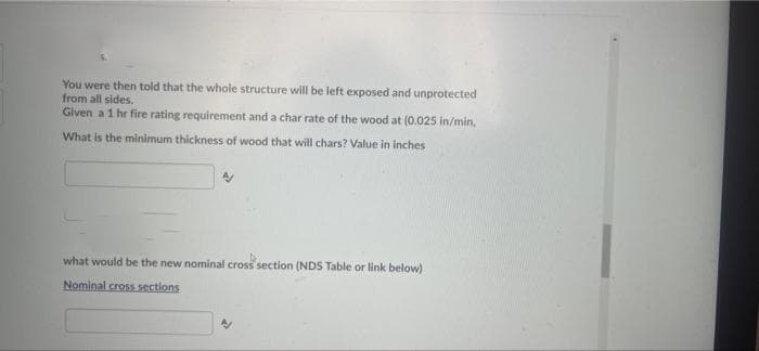 You were then told that the whole structure will be left exposed and unprotected
from all sides.
Given a 1 hr fire rating requirement and a char rate of the wood at (0.025 in/min,
What is the minimum thickness of wood that will chars? Value in inches
what would be the new nominal cross section (NDS Table or link below)
Nominal cross sections
