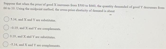 Suppose that when the price of good X increases from $500 to $660, the quantity demanded of good Y decreases from
66 to 10. Using the midpoint method, the cross-price elasticity of demand is about
5.34, and X and Y are substitutes.
-0.19, and X and Y are complements.
0.19, and X and Y are substitutes.
-5.34, and X and Y are complements.