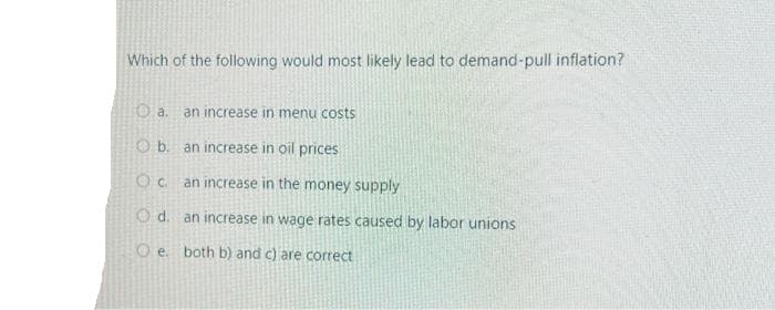 Which of the following would most likely lead to demand-pull inflation?
O a. an increase in menu costs
Ob. an increase in oil prices
O.C
an increase in the money supply
d.
an increase in wage rates caused by labor unions
e. both b) and c) are
ect