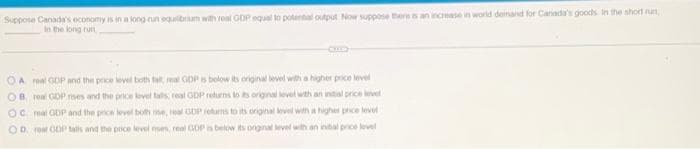 Suppose Canada's economy is in a long run equilibrium with real GDP equal to potential output Now suppose thers is an increase in world demand for Canada's goods. In the short run,
In the long run
CHILD
OA real GDP and the price level both fall, meal GDP is below its original level with a higher price level
OB real GDP mes and the price level talls real GDP returns to its original level with an initial price level
OC mal GDP and the price level both me, real GDP returns to its original level with a higher price level
OD rear GDP talls and the price level ses, real GOP is below its onginal level with an initial price level