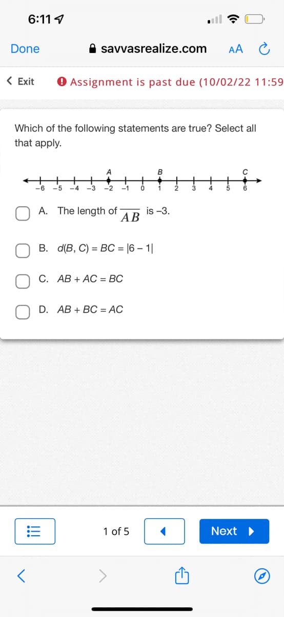 6:11
Done
<
savvasrealize.com
< Exit ▸ Assignment is past due (10/02/22 11:59
Which of the following statements are true? Select all
that apply.
-6
A
-5 -4 -3 -2 -1
A. The length of
AB
C. AB+ AC = BC
B. d(B, C) = BC = |6 − 1|
D. AB + BC = AC
0
1 of 5
B
1
is -3.
AA
2
Next ▶