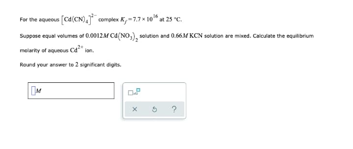 For the aqueous
[Cd(CN), complex K,=7.7 x 1016 at 25 °C.
Suppose equal volumes of 0.0012M Cd(NO,), solution and 0.66M KCN solution are mixed. Calculate the equilibrium
molarity of aqueous Cd*
.2+
ion.
Round your answer to 2 significant digits.
M
