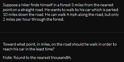 Suppose a hiker finds himself in a forest 3 miles from the nearest
point on a straight road. He wants to walk to his car which is parked
10 miles down the road. He can walk 4 mph along the road, but only
2 miles per hour through the forest.
Toward what point, in miles, on the road should he walk in order to
reach his car in the least time?
Note: Round to the nearest thousandth.
