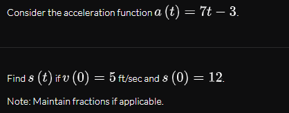 Consider the acceleration function a (t) = 7t – 3.
Find 8 (t) if v (0) = 5 ft/sec and 8 (0) = 12.
Note: Maintain fractions if applicable.
