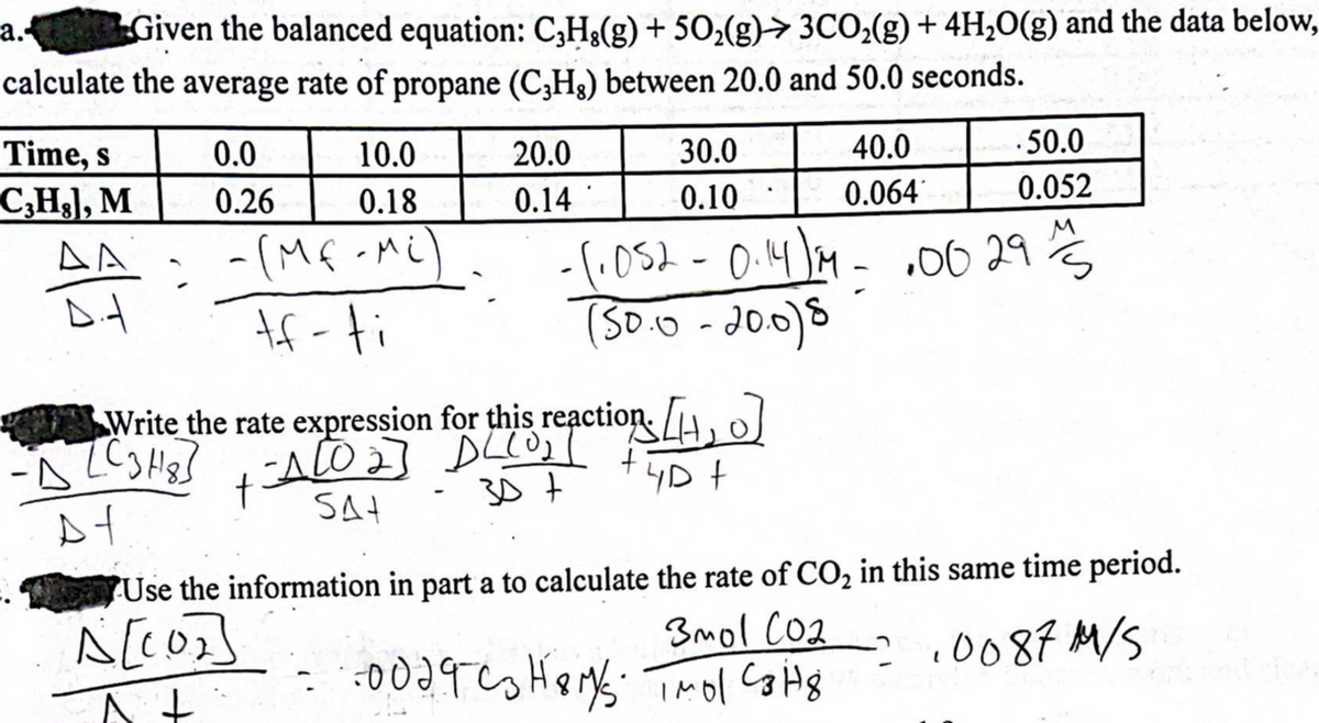Given the balanced equation: C,H,(g) + 50₂(g) 3CO₂(g) + 4H₂O(g) and the data below,
calculate the average rate of propane (C3H₂) between 20.0 and 50.0 seconds.
a..
Time, s
C3H₂], M
AA
D.A
0.0
0.26
- (MF-Mi)
tf-fi
-D (C3H8]
At
10.0
0.18
20.0
0.14
Write the rate expression for this reaction. [₁]
A[02] DECO₂T
SA+
t
307
4D +
30.0
0.10
- (₁052 - 0.14) M- .00 29/3
(50.0 -20.0)8
40.0
0.064
.50.0
0.052
3mol CO₂
- 0029 C3H8M/S. TMol C3H8
Use the information in part a to calculate the rate of CO₂ in this same time period.
A[107]
At
.0087 M/S