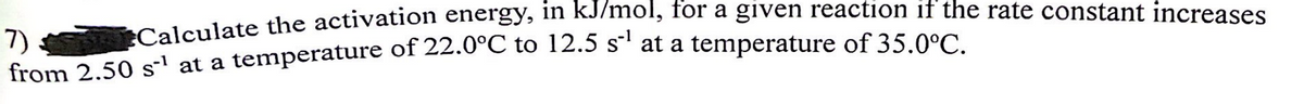 Calculate the activation energy, in kJ/mol, for a given reaction if the rate constant increases
7)
from 2.50 s¹ at a temperature of 22.0°C to 12.5 s¹ at a temperature of 35.0°C.