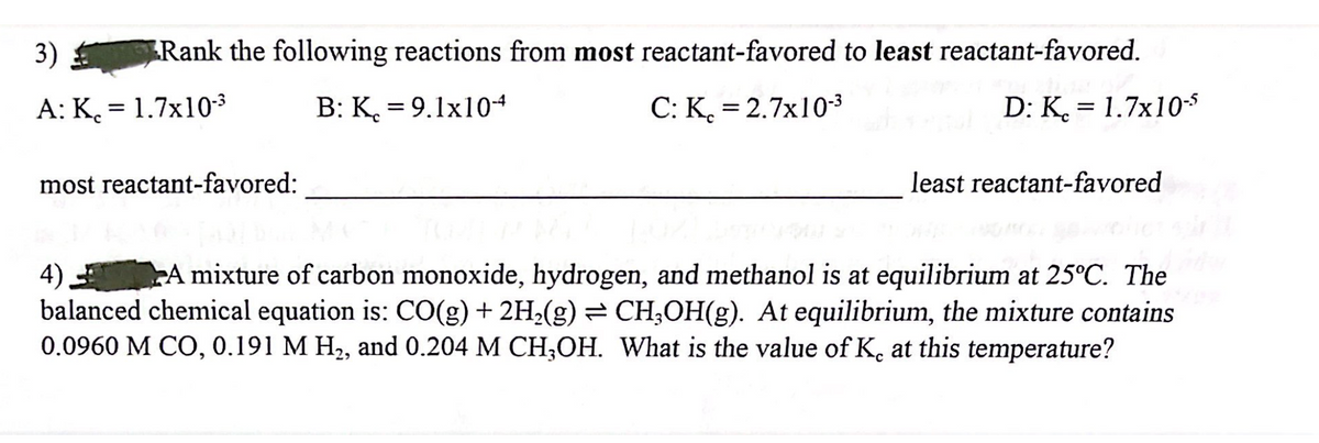 Rank the following reactions from most reactant-favored to least reactant-favored.
B: K = 9.1x10-4
C: K= 2.7x10-³
D: K= 1.7x10-5
3)
A: K. = 1.7x10-³
most reactant-favored:
least reactant-favored
4)
A mixture of carbon monoxide, hydrogen, and methanol is at equilibrium at 25°C. The
balanced chemical equation is: CO(g) + 2H₂(g) ⇒ CH₂OH(g). At equilibrium, the mixture contains
0.0960 M CO, 0.191 M H₂, and 0.204 M CH3OH. What is the value of K, at this temperature?
