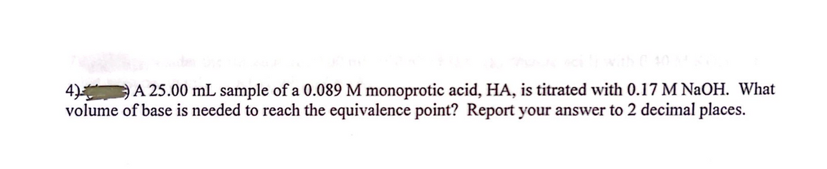 4) A 25.00 mL sample of a 0.089 M monoprotic acid, HA, is titrated with 0.17 M NaOH. What
volume of base is needed to reach the equivalence point? Report your answer to 2 decimal places.