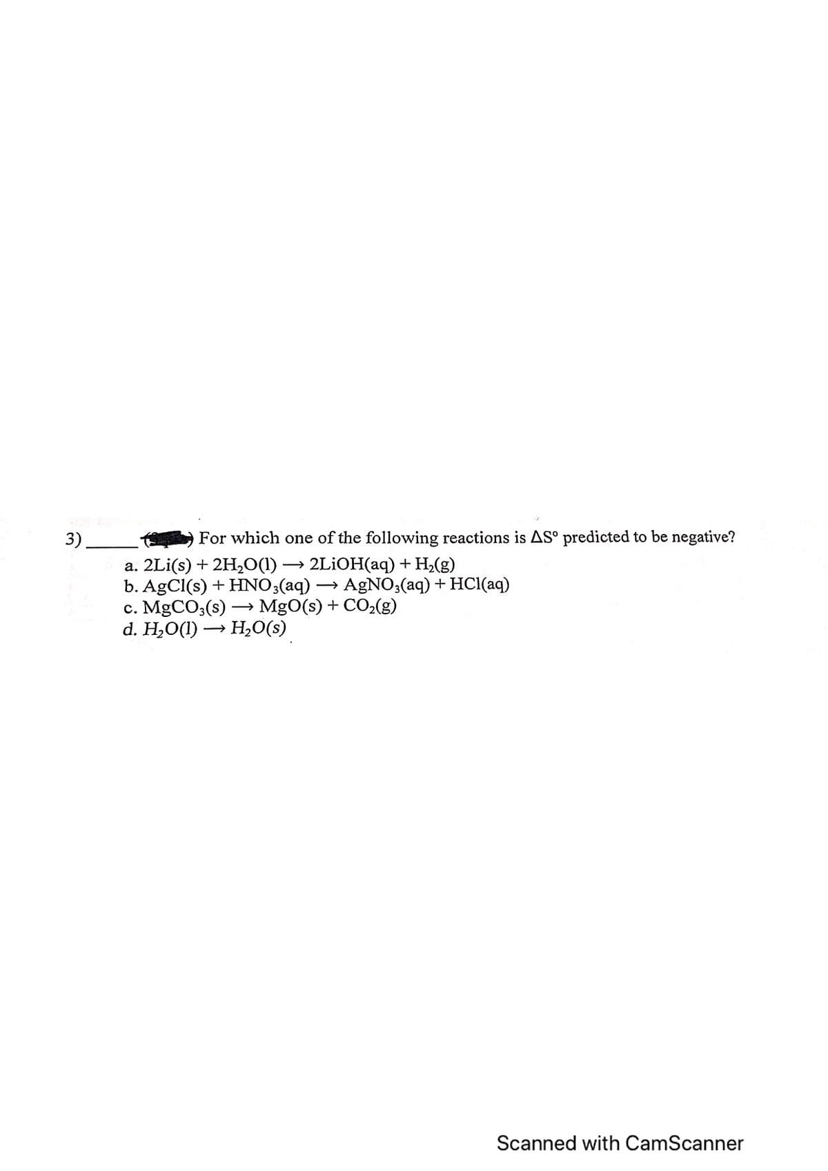 3)
For which one of the following reactions is AS° predicted to be negative?
a. 2Li(s) + 2H₂O(1) → 2LiOH(aq) + H₂(g)
b. AgCl(s) + HNO3(aq)
c. MgCO3(s) →→ MgO(s) + CO₂(g)
d. H₂O(1)→ H₂O(s)
AgNO3(aq) + HCl(aq)
Scanned with CamScanner