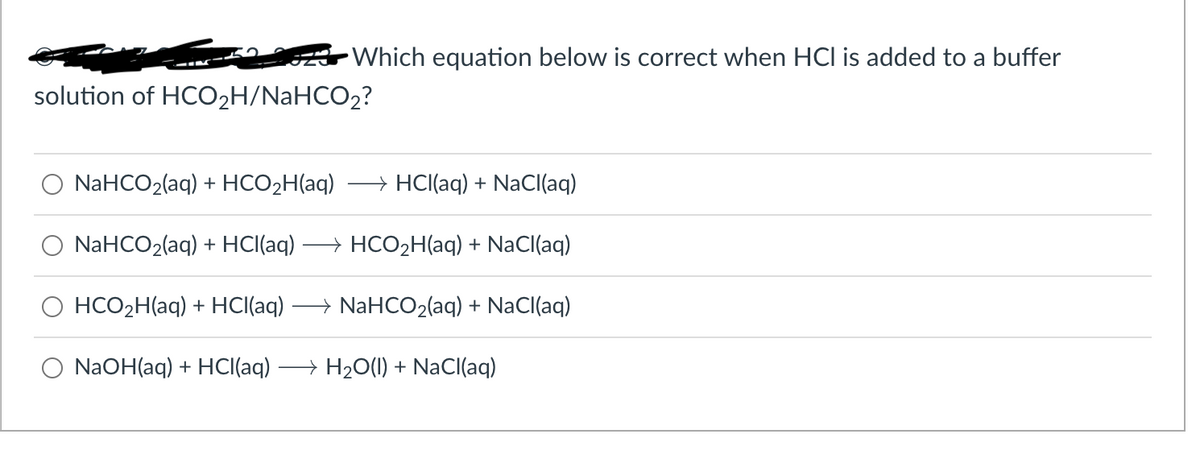Which equation below is correct when HCI is added to a buffer
solution of HCO₂H/NaHCO₂?
NaHCO2(aq) + HCO2H(aq) →→ HCl(aq) + NaCl(aq)
NaHCO2(aq) + HCl(aq) → HCO₂H(aq) + NaCl(aq)
HCO₂H(aq) + HCl(aq) + NaHCO2(aq) + NaCl(aq)
NaOH(aq) + HCl(aq) →→→→ H₂O(l) + NaCl(aq)