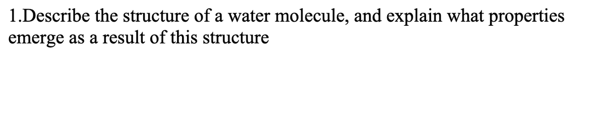 1.Describe the structure of a water molecule, and explain what properties
emerge as a result of this structure