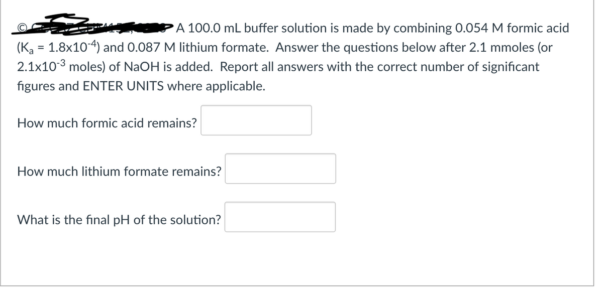 A 100.0 mL buffer solution is made by combining 0.054 M formic acid
(K₂ = 1.8x10-4) and 0.087 M lithium formate. Answer the questions below after 2.1 mmoles (or
2.1x10-³ moles) of NaOH is added. Report all answers with the correct number of significant
figures and ENTER UNITS where applicable.
How much formic acid remains?
How much lithium formate remains?
What is the final pH of the solution?