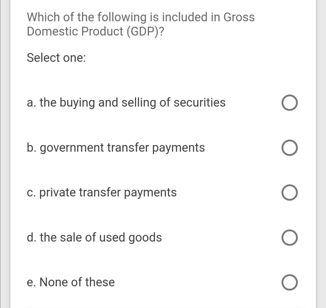 Which of the following is included in Gross
Domestic Product (GDP)?
Select one:
a. the buying and selling of securities
b. government transfer payments
c. private transfer payments
d. the sale of used goods
e. None of these

